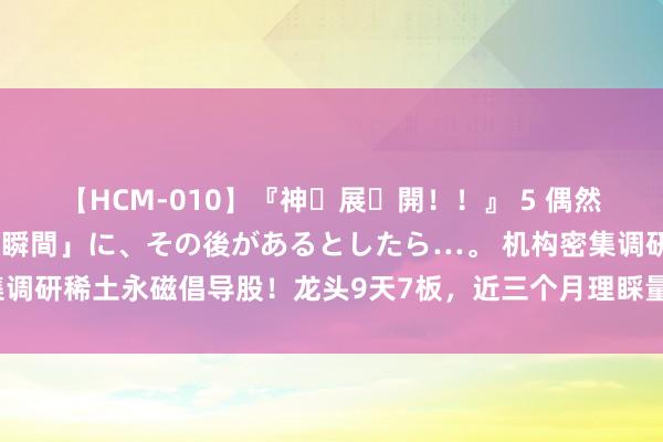 【HCM-010】『神・展・開！！』 5 偶然見かけた「目が奪われる瞬間」に、その後があるとしたら…。 机构密集调研稀土永磁倡导股！龙头9天7板，近三个月理睬量居前热点股名单来了