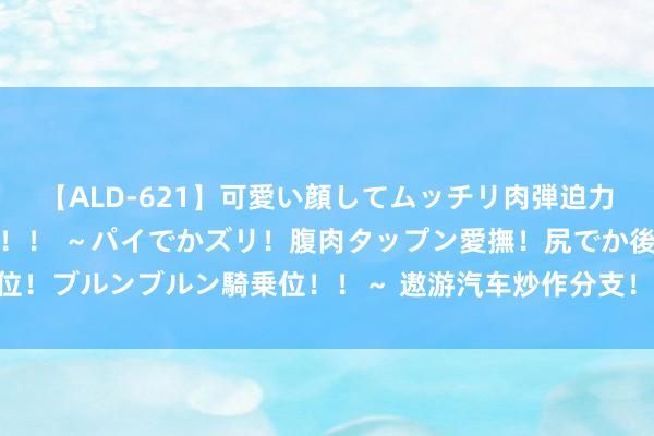 【ALD-621】可愛い顔してムッチリ肉弾迫力ダイナマイト敏感ボディ！！ ～パイでかズリ！腹肉タップン愛撫！尻でか後背位！ブルンブルン騎乗位！！～ 遨游汽车炒作分支！eVTOL电板受益上市公司梳理