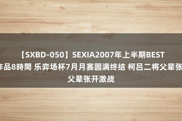 【SXBD-050】SEXIA2007年上半期BEST 全35作品8時間 乐弈场杯7月月赛圆满终结 柯吕二将父辈张开激战