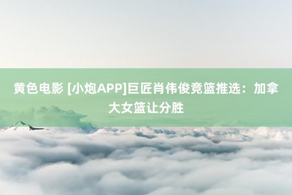 黄色电影 [小炮APP]巨匠肖伟俊竞篮推选：加拿大女篮让分胜