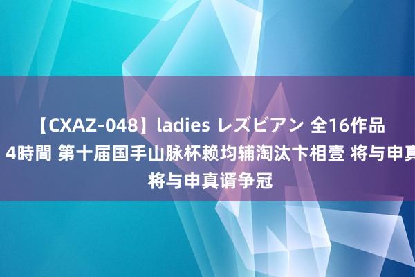 【CXAZ-048】ladies レズビアン 全16作品 PartIV 4時間 第十届国手山脉杯赖均辅淘汰卞相壹 将与申真谞争冠