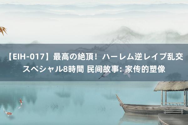 【EIH-017】最高の絶頂！ハーレム逆レイプ乱交スペシャル8時間 民间故事: 家传的塑像