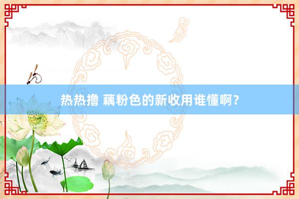 热热撸 藕粉色的新收用谁懂啊？