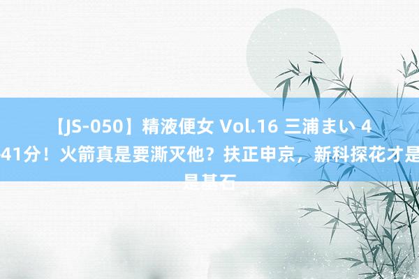 【JS-050】精液便女 Vol.16 三浦まい 43分+41分！火箭真是要澌灭他？扶正申京，新科探花才是基石