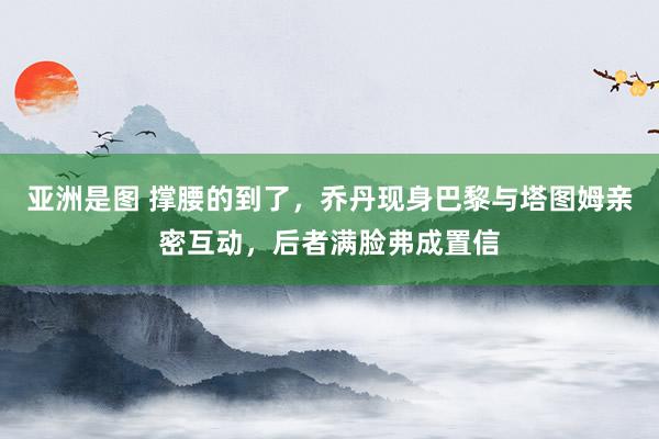 亚洲是图 撑腰的到了，乔丹现身巴黎与塔图姆亲密互动，后者满脸弗成置信