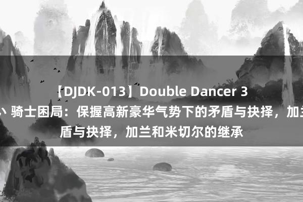 【DJDK-013】Double Dancer 3 篠田ゆう 三浦まい 骑士困局：保握高新豪华气势下的矛盾与抉择，加兰和米切尔的继承