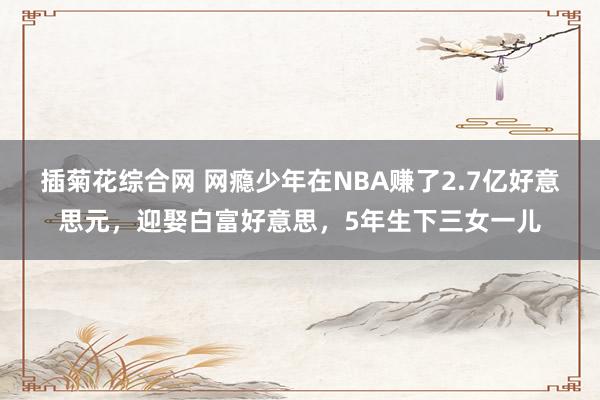 插菊花综合网 网瘾少年在NBA赚了2.7亿好意思元，迎娶白富好意思，5年生下三女一儿