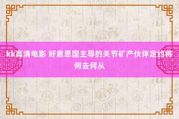 kk高清电影 好意思国主导的关节矿产伙伴定约将何去何从