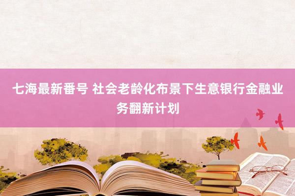 七海最新番号 社会老龄化布景下生意银行金融业务翻新计划