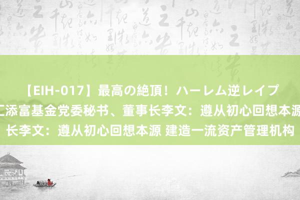 【EIH-017】最高の絶頂！ハーレム逆レイプ乱交スペシャル8時間 汇添富基金党委秘书、董事长李文：遵从初心回想本源 建造一流资产管理机构