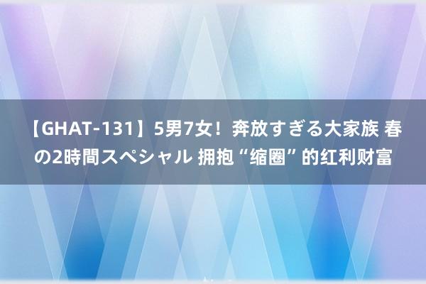 【GHAT-131】5男7女！奔放すぎる大家族 春の2時間スペシャル 拥抱“缩圈”的红利财富