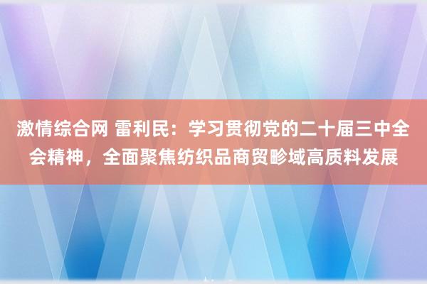 激情综合网 雷利民：学习贯彻党的二十届三中全会精神，全面聚焦纺织品商贸畛域高质料发展