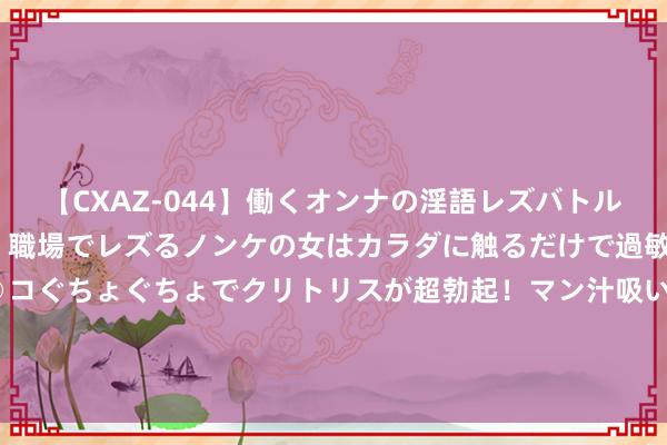 【CXAZ-044】働くオンナの淫語レズバトル DX 20シーン 4時間 職場でレズるノンケの女はカラダに触るだけで過敏に反応し、オマ○コぐちょぐちょでクリトリスが超勃起！マン汁吸いまくるとソリながらイキまくり！！ MSCI：中国商场逾额答复主要开头于三类运行身分