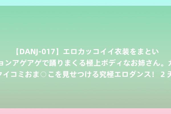 【DANJ-017】エロカッコイイ衣装をまとい、エグイポーズでテンションアゲアゲで踊りまくる極上ボディなお姉さん。ガンガンに腰を振り、クイコミおま○こを見せつける究極エロダンス！ 2 天风证券：打造城市投行服务新质坐褥力 为鼓动中国式当代化孝顺金融力量