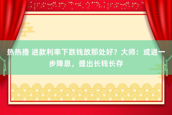 热热撸 进款利率下跌钱放那处好？大师：或进一步降息，提出长钱长存