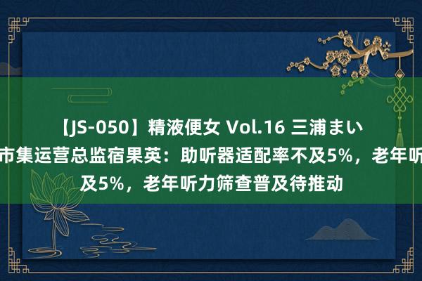 【JS-050】精液便女 Vol.16 三浦まい 专访声望听力高档市集运营总监宿果英：助听器适配率不及5%，老年听力筛查普及待推动