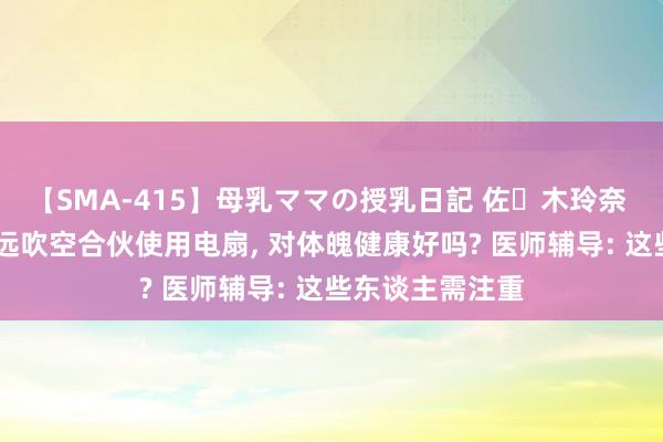 【SMA-415】母乳ママの授乳日記 佐々木玲奈 友倉なつみ 弥远吹空合伙使用电扇, 对体魄健康好吗? 医师辅导: 这些东谈主需注重