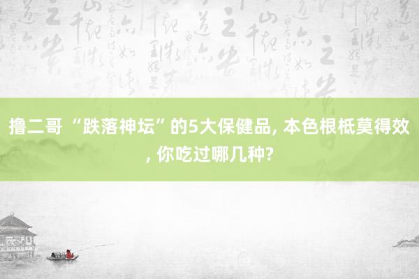 撸二哥 “跌落神坛”的5大保健品, 本色根柢莫得效, 你吃过哪几种?