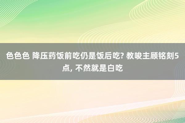 色色色 降压药饭前吃仍是饭后吃? 教唆主顾铭刻5点, 不然就是白吃