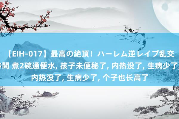 【EIH-017】最高の絶頂！ハーレム逆レイプ乱交スペシャル8時間 煮2碗通便水, 孩子未便秘了, 内热没了, 生病少了, 个子也长高了