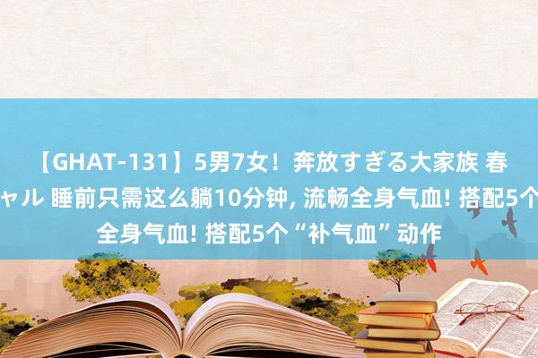 【GHAT-131】5男7女！奔放すぎる大家族 春の2時間スペシャル 睡前只需这么躺10分钟, 流畅全身气血! 搭配5个“补气血”动作