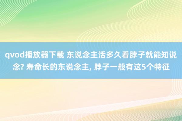 qvod播放器下载 东说念主活多久看脖子就能知说念? 寿命长的东说念主, 脖子一般有这5个特征