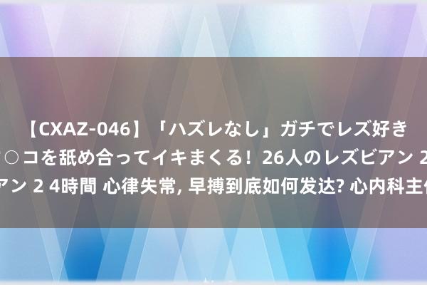 【CXAZ-046】「ハズレなし」ガチでレズ好きなお姉さんたちがオマ○コを舐め合ってイキまくる！26人のレズビアン 2 4時間 心律失常, 早搏到底如何发达? 心内科主任教你三种样式