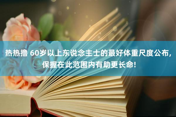 热热撸 60岁以上东说念主士的最好体重尺度公布, 保握在此范围内有助更长命!