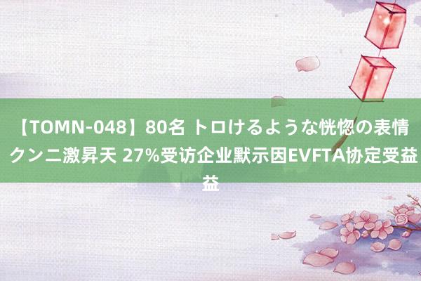 【TOMN-048】80名 トロけるような恍惚の表情 クンニ激昇天 27%受访企业默示因EVFTA协定受益