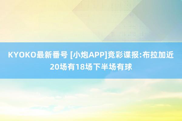 KYOKO最新番号 [小炮APP]竞彩谍报:布拉加近20场有18场下半场有球