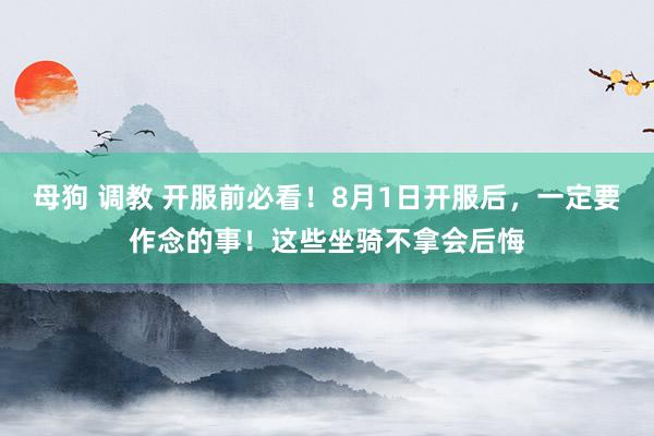 母狗 调教 开服前必看！8月1日开服后，一定要作念的事！这些坐骑不拿会后悔