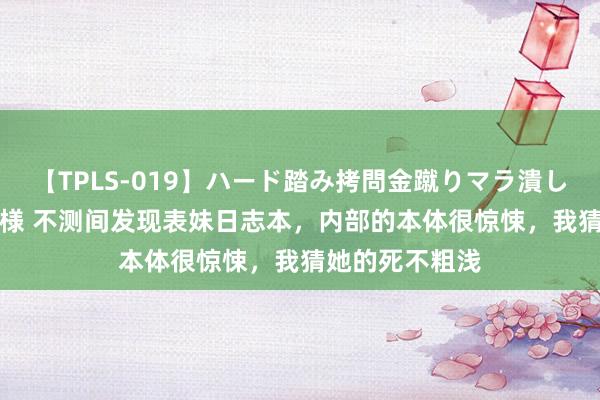 【TPLS-019】ハード踏み拷問金蹴りマラ潰し処刑 JUN女王様 不测间发现表妹日志本，内部的本体很惊悚，我猜她的死不粗浅