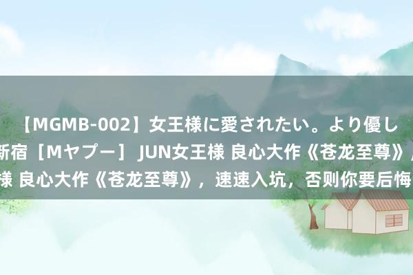 【MGMB-002】女王様に愛されたい。より優しく、よりいやらしく。 新宿［Mヤプー］ JUN女王様 良心大作《苍龙至尊》，速速入坑，否则你要后悔了！