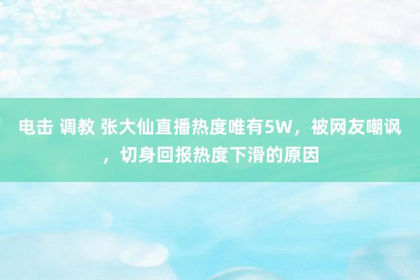 电击 调教 张大仙直播热度唯有5W，被网友嘲讽，切身回报热度下滑的原因