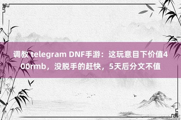 调教 telegram DNF手游：这玩意目下价值400rmb，没脱手的赶快，5天后分文不值