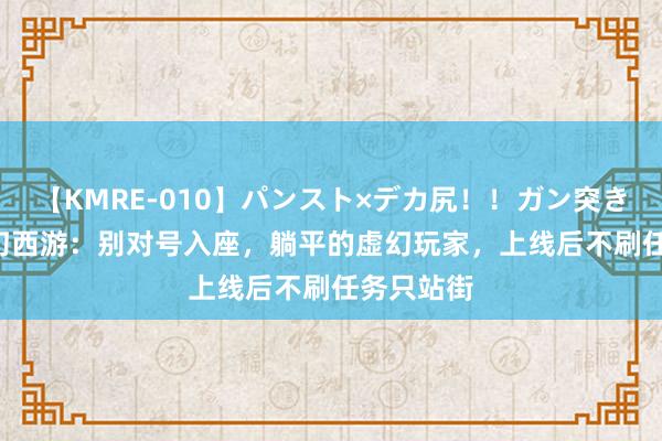 【KMRE-010】パンスト×デカ尻！！ガン突きBEST 虚幻西游：别对号入座，躺平的虚幻玩家，上线后不刷任务只站街