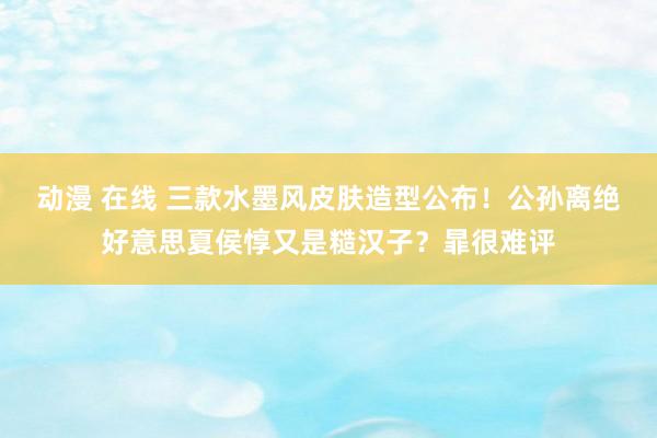 动漫 在线 三款水墨风皮肤造型公布！公孙离绝好意思夏侯惇又是糙汉子？暃很难评