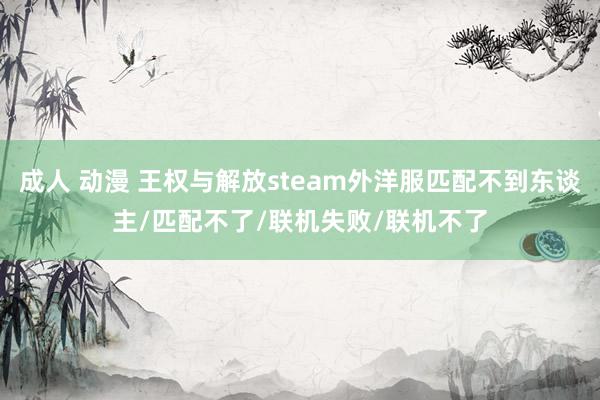 成人 动漫 王权与解放steam外洋服匹配不到东谈主/匹配不了/联机失败/联机不了