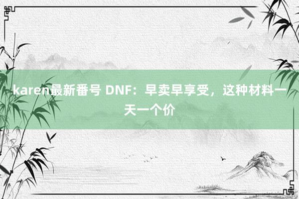 karen最新番号 DNF：早卖早享受，这种材料一天一个价