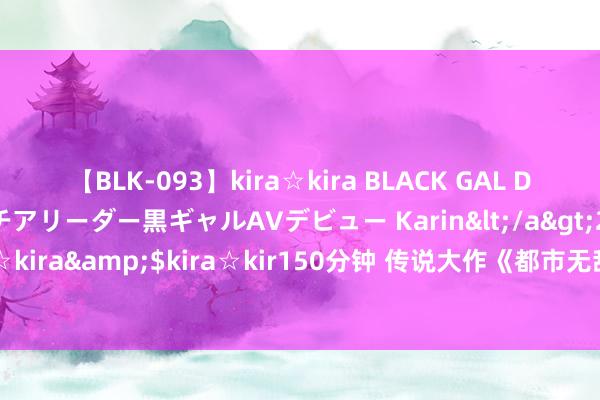 【BLK-093】kira☆kira BLACK GAL DEBUT 元・有名球団チアリーダー黒ギャルAVデビュー Karin</a>2013-04-19kira☆kira&$kira☆kir150分钟 传说大作《都市无敌战神》，看完之后依然余味无穷