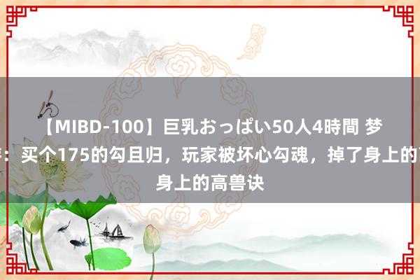 【MIBD-100】巨乳おっぱい50人4時間 梦境西游：买个175的勾且归，玩家被坏心勾魂，掉了身上的高兽诀