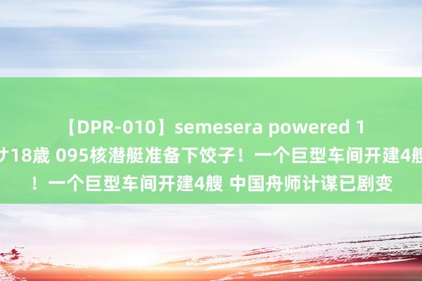 【DPR-010】semesera powered 10 ギャル女痴校生 リサ18歳 095核潜艇准备下饺子！一个巨型车间开建4艘 中国舟师计谋已剧变