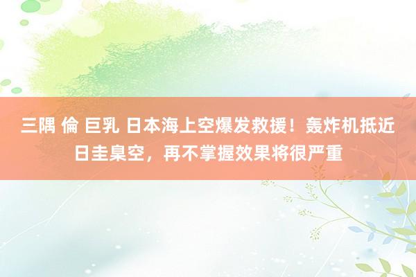 三隅 倫 巨乳 日本海上空爆发救援！轰炸机抵近日圭臬空，再不掌握效果将很严重