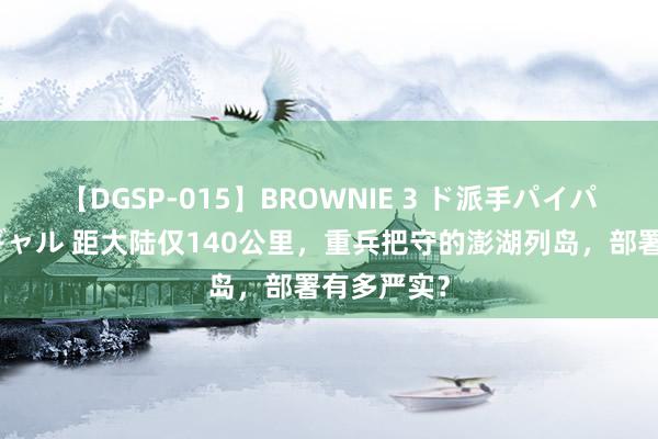 【DGSP-015】BROWNIE 3 ド派手パイパン強め黒ギャル 距大陆仅140公里，重兵把守的澎湖列岛，部署有多严实？