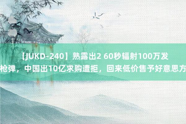 【JUKD-240】熟露出2 60秒辐射100万发枪弹，中国出10亿求购遭拒，回来低价售予好意思方