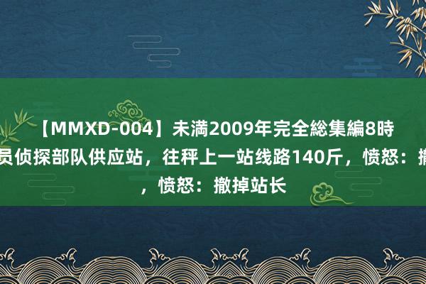 【MMXD-004】未満2009年完全総集編8時間 司令员侦探部队供应站，往秤上一站线路140斤，愤怒：撤掉站长