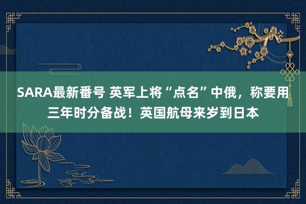 SARA最新番号 英军上将“点名”中俄，称要用三年时分备战！英国航母来岁到日本