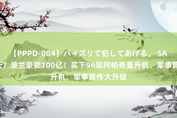 【PPPD-084】パイズリで犯してあげる。 SARA 要变天？波兰豪掷100亿！买下96架阿帕奇直升机，军事算作大升级