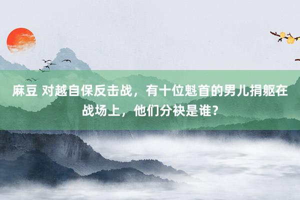 麻豆 对越自保反击战，有十位魁首的男儿捐躯在战场上，他们分袂是谁？