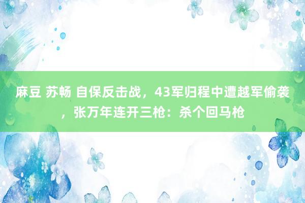 麻豆 苏畅 自保反击战，43军归程中遭越军偷袭，张万年连开三枪：杀个回马枪